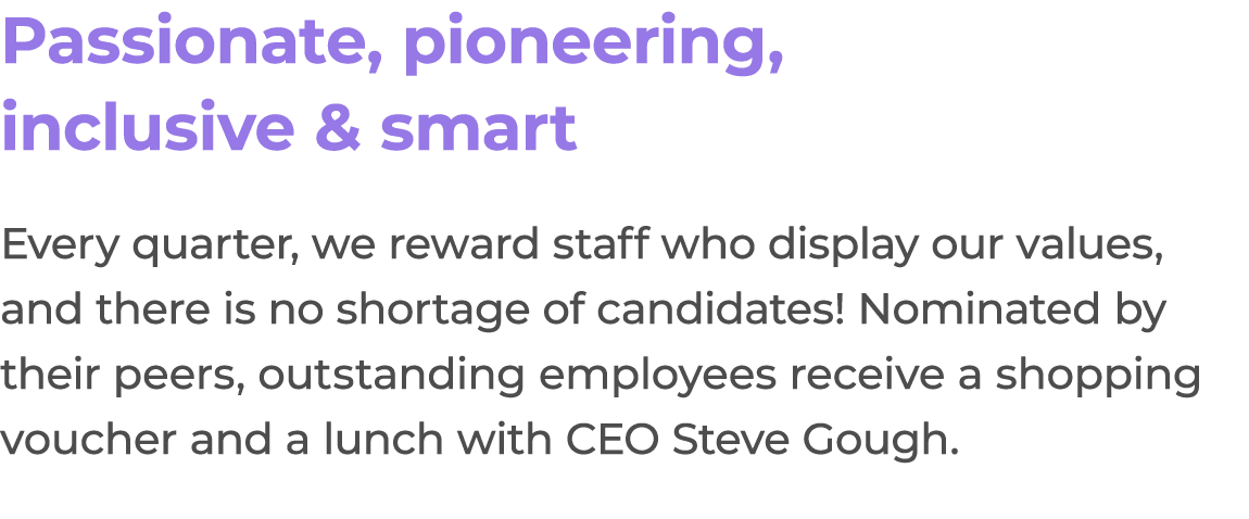 Passionate, pioneering, inclusive & smart Every quarter, we reward staff who display our values, and there is no shor...