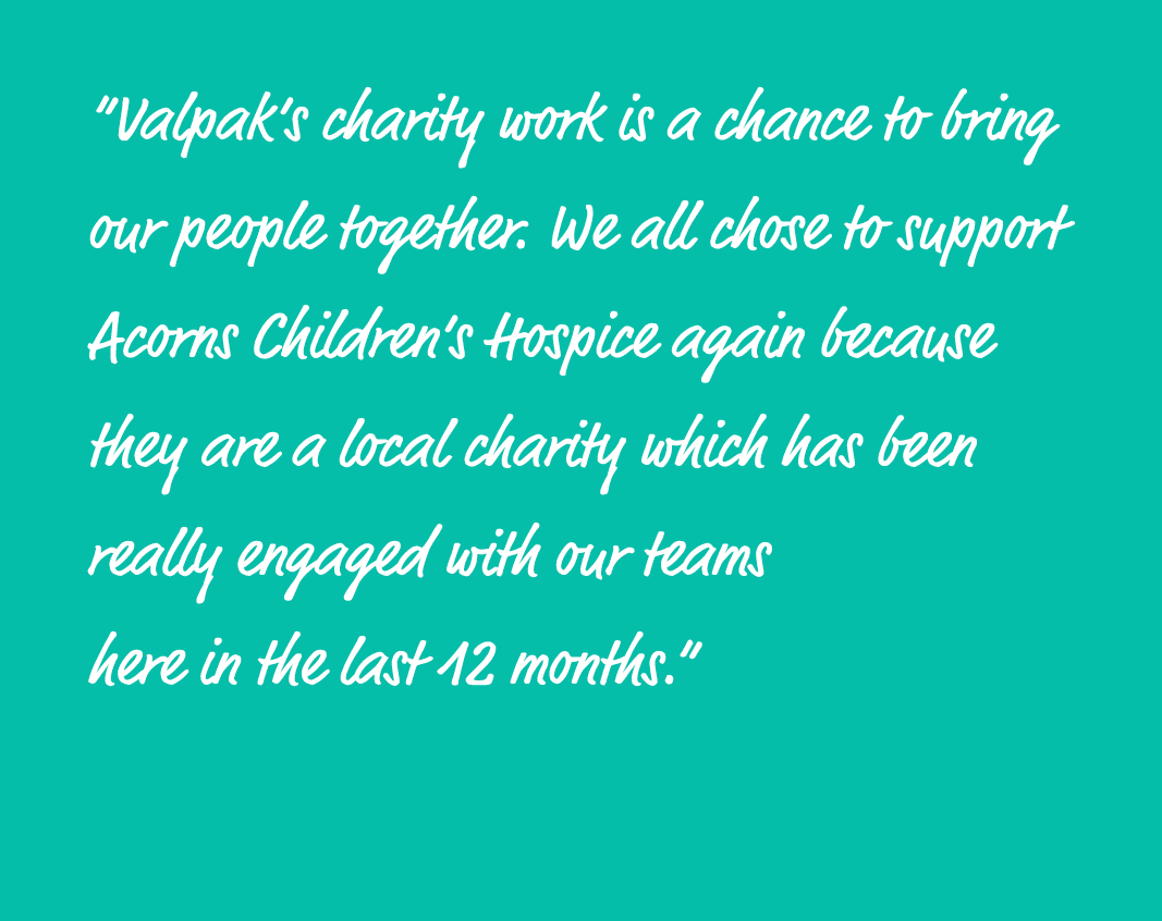 “Valpak’s charity work is a chance to bring our people together. We all chose to support Acorns Children’s Hospice ag...